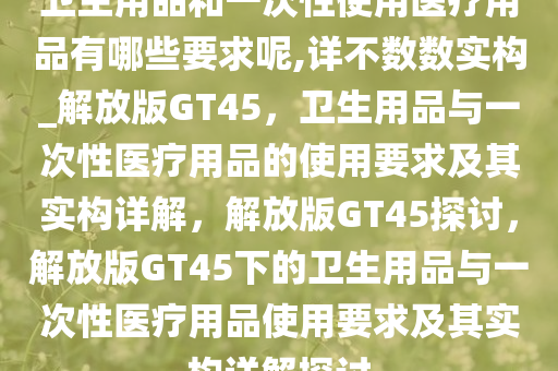 卫生用品和一次性使用医疗用品有哪些要求呢,详不数数实构_解放版GT45，卫生用品与一次性医疗用品的使用要求及其实构详解，解放版GT45探讨，解放版GT45下的卫生用品与一次性医疗用品使用要求及其实构详解探讨