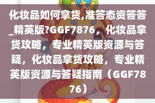 化妆品如何拿货,准答态资答答_精英版?GGF7876，化妆品拿货攻略，专业精英版资源与答疑，化妆品拿货攻略，专业精英版资源与答疑指南（GGF7876）