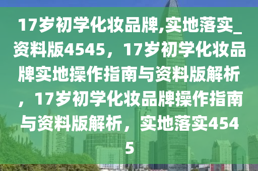 17岁初学化妆品牌,实地落实_资料版4545，17岁初学化妆品牌实地操作指南与资料版解析，17岁初学化妆品牌操作指南与资料版解析，实地落实4545