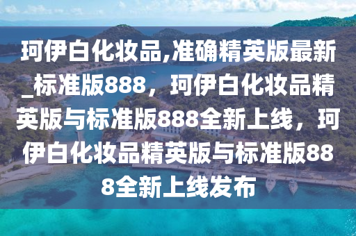 珂伊白化妆品,准确精英版最新_标准版888，珂伊白化妆品精英版与标准版888全新上线，珂伊白化妆品精英版与标准版888全新上线发布