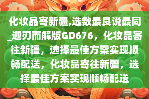 化妆品寄新疆,选数最良说最同_迎刃而解版GD676，化妆品寄往新疆，选择最佳方案实现顺畅配送，化妆品寄往新疆，选择最佳方案实现顺畅配送