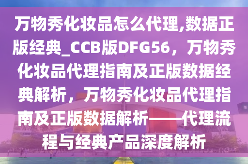 万物秀化妆品怎么代理,数据正版经典_CCB版DFG56，万物秀化妆品代理指南及正版数据经典解析，万物秀化妆品代理指南及正版数据解析——代理流程与经典产品深度解析