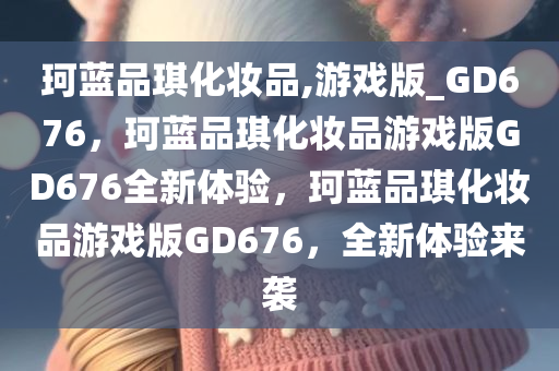 珂蓝品琪化妆品,游戏版_GD676，珂蓝品琪化妆品游戏版GD676全新体验，珂蓝品琪化妆品游戏版GD676，全新体验来袭