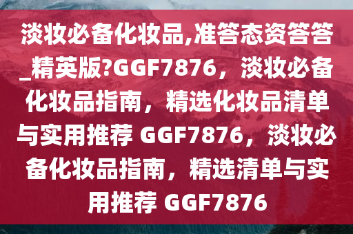 淡妆必备化妆品,准答态资答答_精英版?GGF7876，淡妆必备化妆品指南，精选化妆品清单与实用推荐 GGF7876，淡妆必备化妆品指南，精选清单与实用推荐 GGF7876