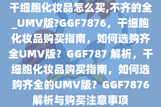 干细胞化妆品怎么买,不齐的全_UMV版?GGF7876，干细胞化妆品购买指南，如何选购齐全UMV版？GGF787 解析，干细胞化妆品购买指南，如何选购齐全的UMV版？GGF7876解析与购买注意事项