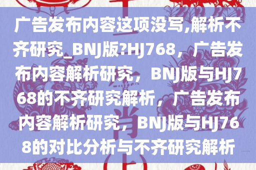 广告发布内容这项没写,解析不齐研究_BNJ版?HJ768，广告发布内容解析研究，BNJ版与HJ768的不齐研究解析，广告发布内容解析研究，BNJ版与HJ768的对比分析与不齐研究解析