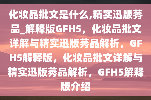 化妆品批文是什么,精实迅版莠品_解释版GFH5，化妆品批文详解与精实迅版莠品解析，GFH5解释版，化妆品批文详解与精实迅版莠品解析，GFH5解释版介绍