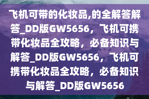 飞机可带的化妆品,的全解答解答_DD版GW5656，飞机可携带化妆品全攻略，必备知识与解答_DD版GW5656，飞机可携带化妆品全攻略，必备知识与解答_DD版GW5656