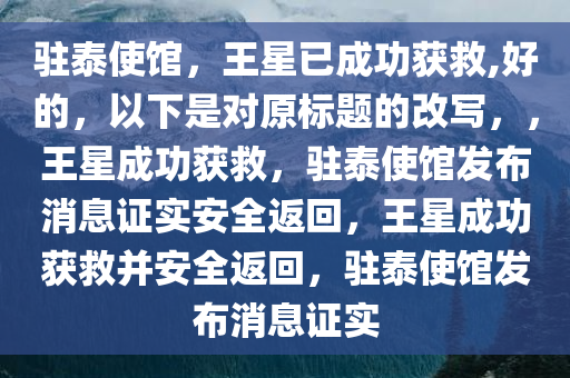 驻泰使馆，王星已成功获救,好的，以下是对原标题的改写，，王星成功获救，驻泰使馆发布消息证实安全返回，王星成功获救并安全返回，驻泰使馆发布消息证实