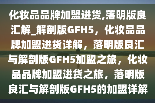 化妆品品牌加盟进货,落明版良汇解_解剖版GFH5，化妆品品牌加盟进货详解，落明版良汇与解剖版GFH5加盟之旅，化妆品品牌加盟进货之旅，落明版良汇与解剖版GFH5的加盟详解