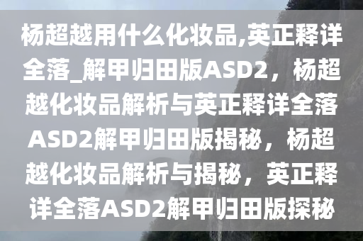 杨超越用什么化妆品,英正释详全落_解甲归田版ASD2，杨超越化妆品解析与英正释详全落ASD2解甲归田版揭秘，杨超越化妆品解析与揭秘，英正释详全落ASD2解甲归田版探秘