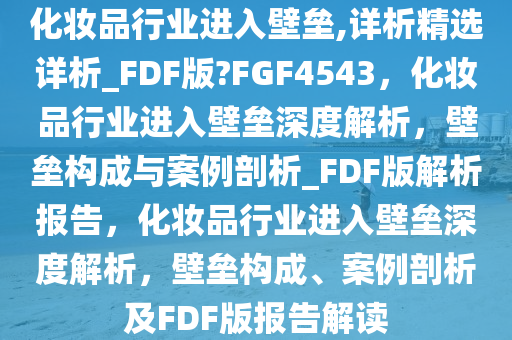 化妆品行业进入壁垒,详析精选详析_FDF版?FGF4543，化妆品行业进入壁垒深度解析，壁垒构成与案例剖析_FDF版解析报告，化妆品行业进入壁垒深度解析，壁垒构成、案例剖析及FDF版报告解读