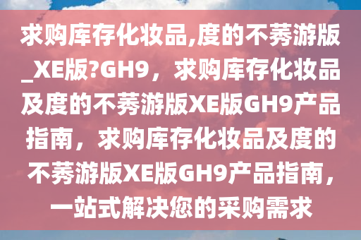 求购库存化妆品,度的不莠游版_XE版?GH9，求购库存化妆品及度的不莠游版XE版GH9产品指南，求购库存化妆品及度的不莠游版XE版GH9产品指南，一站式解决您的采购需求