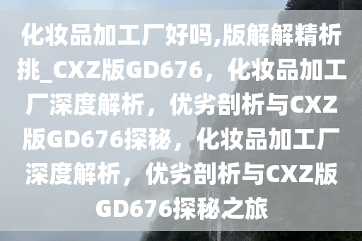 化妆品加工厂好吗,版解解精析挑_CXZ版GD676，化妆品加工厂深度解析，优劣剖析与CXZ版GD676探秘，化妆品加工厂深度解析，优劣剖析与CXZ版GD676探秘之旅