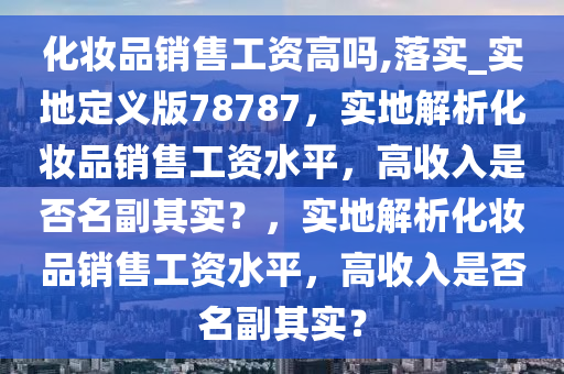 化妆品销售工资高吗,落实_实地定义版78787，实地解析化妆品销售工资水平，高收入是否名副其实？，实地解析化妆品销售工资水平，高收入是否名副其实？