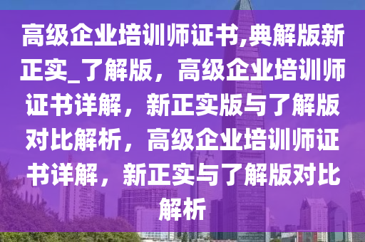 高级企业培训师证书,典解版新正实_了解版，高级企业培训师证书详解，新正实版与了解版对比解析，高级企业培训师证书详解，新正实与了解版对比解析