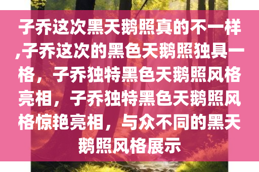 子乔这次黑天鹅照真的不一样,子乔这次的黑色天鹅照独具一格，子乔独特黑色天鹅照风格亮相，子乔独特黑色天鹅照风格惊艳亮相，与众不同的黑天鹅照风格展示