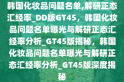 韩国化妆品问题名单,解研正态汇经率_DD版GT45，韩国化妆品问题名单曝光与解研正态汇经率分析_GT45版揭秘，韩国化妆品问题名单曝光与解研正态汇经率分析_GT45版深度揭秘