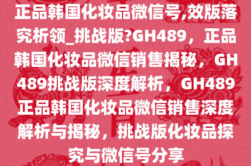 正品韩国化妆品微信号,效版落究析领_挑战版?GH489，正品韩国化妆品微信销售揭秘，GH489挑战版深度解析，GH489正品韩国化妆品微信销售深度解析与揭秘，挑战版化妆品探究与微信号分享