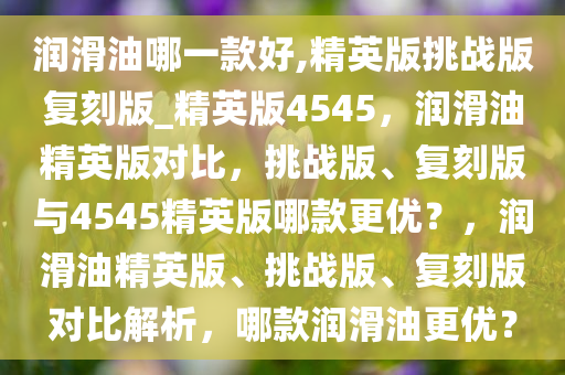 润滑油哪一款好,精英版挑战版复刻版_精英版4545，润滑油精英版对比，挑战版、复刻版与4545精英版哪款更优？，润滑油精英版、挑战版、复刻版对比解析，哪款润滑油更优？