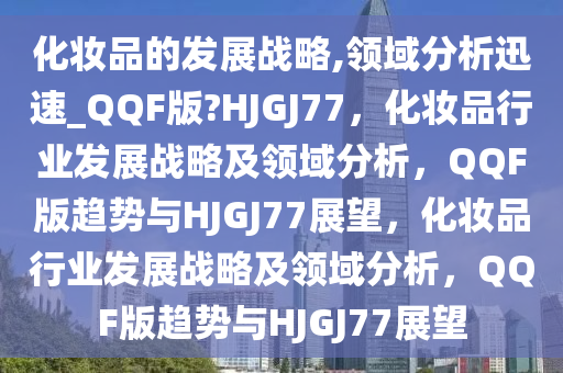 化妆品的发展战略,领域分析迅速_QQF版?HJGJ77，化妆品行业发展战略及领域分析，QQF版趋势与HJGJ77展望，化妆品行业发展战略及领域分析，QQF版趋势与HJGJ77展望