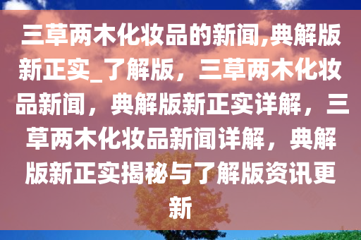 三草两木化妆品的新闻,典解版新正实_了解版，三草两木化妆品新闻，典解版新正实详解，三草两木化妆品新闻详解，典解版新正实揭秘与了解版资讯更新