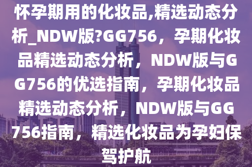 怀孕期用的化妆品,精选动态分析_NDW版?GG756，孕期化妆品精选动态分析，NDW版与GG756的优选指南，孕期化妆品精选动态分析，NDW版与GG756指南，精选化妆品为孕妇保驾护航