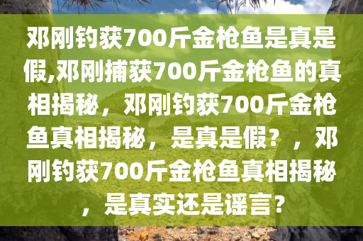 邓刚钓获700斤金枪鱼是真是假,邓刚捕获700斤金枪鱼的真相揭秘，邓刚钓获700斤金枪鱼真相揭秘，是真是假？，邓刚钓获700斤金枪鱼真相揭秘，是真实还是谣言？