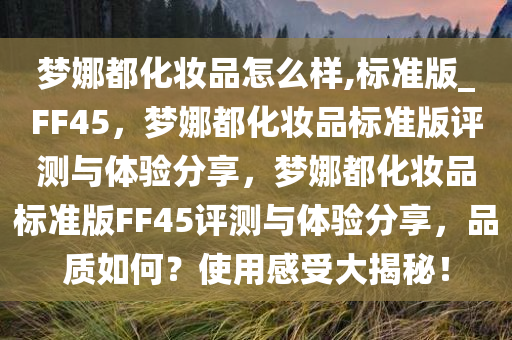 梦娜都化妆品怎么样,标准版_FF45，梦娜都化妆品标准版评测与体验分享，梦娜都化妆品标准版FF45评测与体验分享，品质如何？使用感受大揭秘！