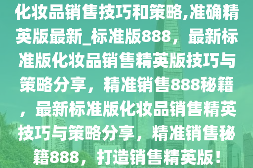 化妆品销售技巧和策略,准确精英版最新_标准版888，最新标准版化妆品销售精英版技巧与策略分享，精准销售888秘籍，最新标准版化妆品销售精英技巧与策略分享，精准销售秘籍888，打造销售精英版！