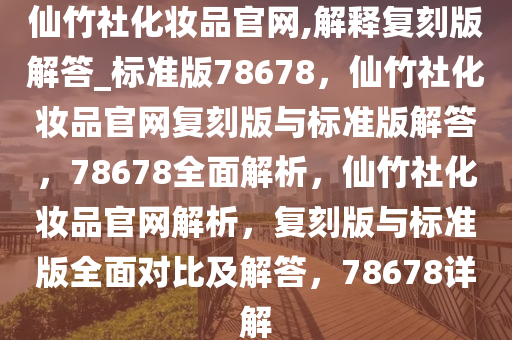 仙竹社化妆品官网,解释复刻版解答_标准版78678，仙竹社化妆品官网复刻版与标准版解答，78678全面解析，仙竹社化妆品官网解析，复刻版与标准版全面对比及解答，78678详解