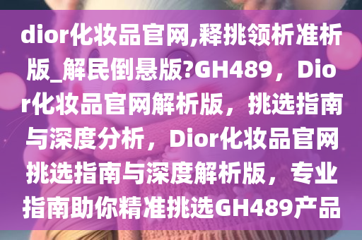 dior化妆品官网,释挑领析准析版_解民倒悬版?GH489，Dior化妆品官网解析版，挑选指南与深度分析，Dior化妆品官网挑选指南与深度解析版，专业指南助你精准挑选GH489产品