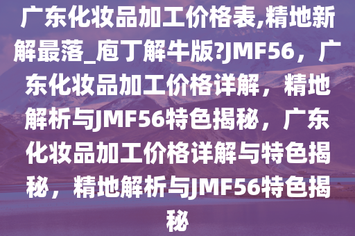 广东化妆品加工价格表,精地新解最落_庖丁解牛版?JMF56，广东化妆品加工价格详解，精地解析与JMF56特色揭秘，广东化妆品加工价格详解与特色揭秘，精地解析与JMF56特色揭秘