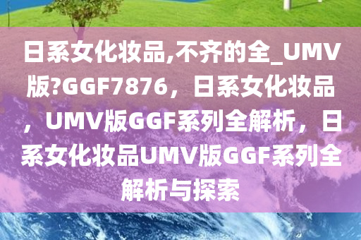 日系女化妆品,不齐的全_UMV版?GGF7876，日系女化妆品，UMV版GGF系列全解析，日系女化妆品UMV版GGF系列全解析与探索