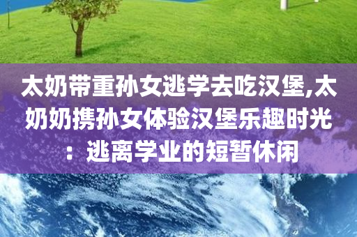 太奶带重孙女逃学去吃汉堡,太奶奶携孙女体验汉堡乐趣时光：逃离学业的短暂休闲