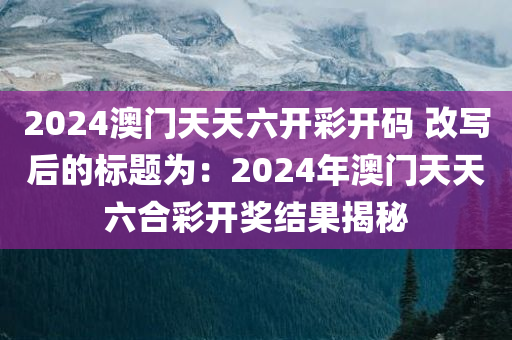 2024澳门天天六开彩开码 改写后的标题为：2024年澳门天天六合彩开奖结果揭秘