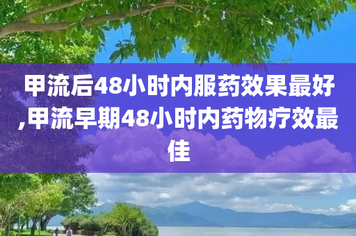 甲流后48小时内服药效果最好,甲流早期48小时内药物疗效最佳