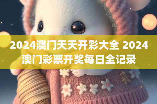 2024澳门天天开彩大全 2024澳门彩票开奖每日全记录