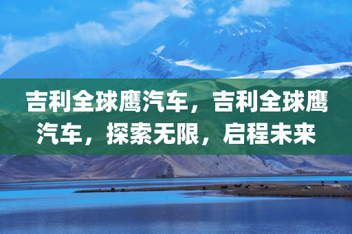 吉利全球鹰汽车，吉利全球鹰汽车，探索无限，启程未来