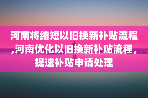 河南将缩短以旧换新补贴流程,河南优化以旧换新补贴流程，提速补贴申请处理