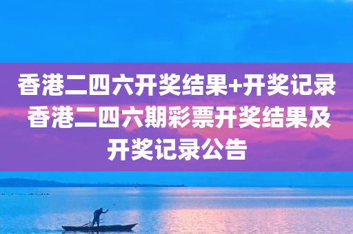 香港二四六开奖结果+开奖记录 香港二四六期彩票开奖结果及开奖记录公告