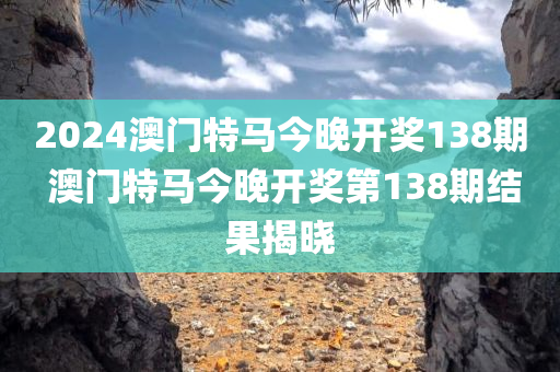 2024澳门特马今晚开奖138期 澳门特马今晚开奖第138期结果揭晓