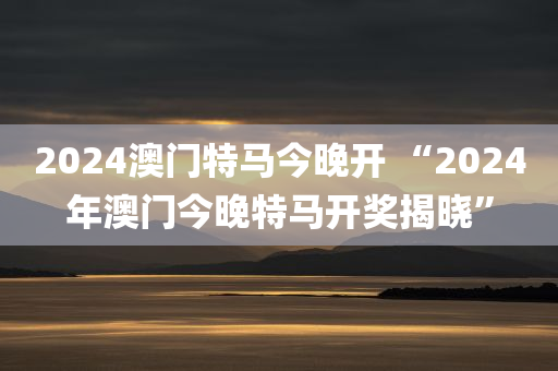 2024澳门特马今晚开 “2024年澳门今晚特马开奖揭晓”