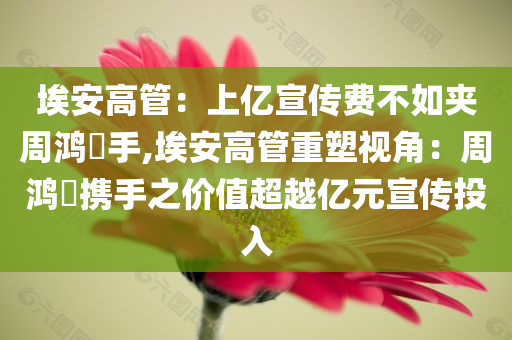 埃安高管：上亿宣传费不如夹周鸿祎手,埃安高管重塑视角：周鸿祎携手之价值超越亿元宣传投入