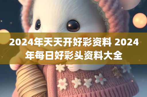 2024年天天开好彩资料 2024年每日好彩头资料大全