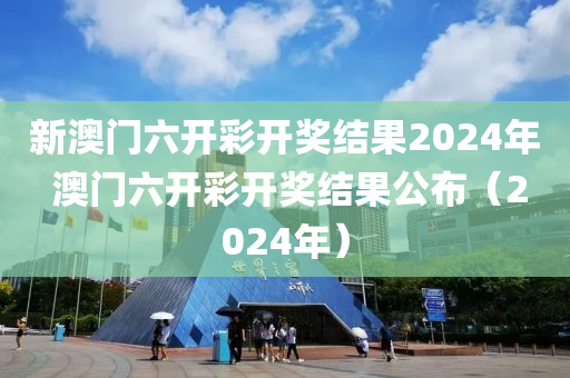 新澳门六开彩开奖结果2024年 澳门六开彩开奖结果公布（2024年）