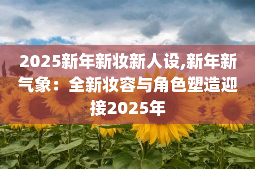 2025新年新妆新人设,新年新气象：全新妆容与角色塑造迎接2025年