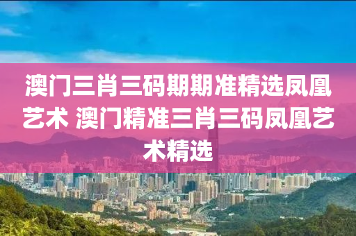 澳门三肖三码期期准精选凤凰艺术 澳门精准三肖三码凤凰艺术精选