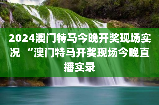 2024澳门特马今晚开奖现场实况 “澳门特马开奖现场今晚直播实录