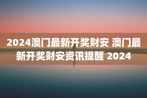 2024澳门最新开奖财安 澳门最新开奖财安资讯提醒 2024